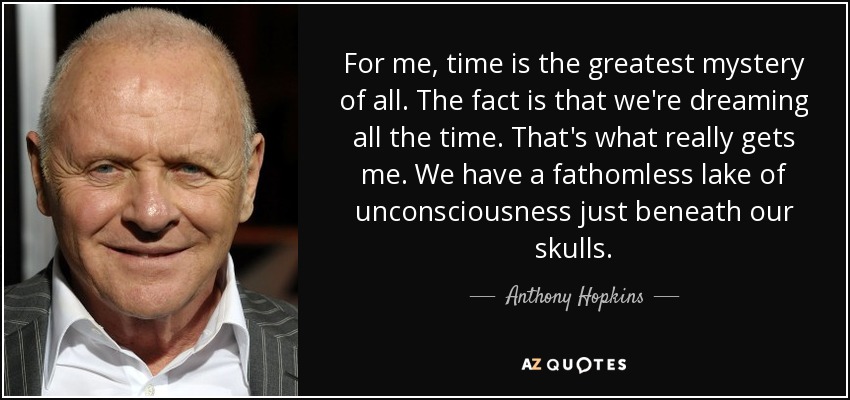For me, time is the greatest mystery of all. The fact is that we're dreaming all the time. That's what really gets me. We have a fathomless lake of unconsciousness just beneath our skulls. - Anthony Hopkins