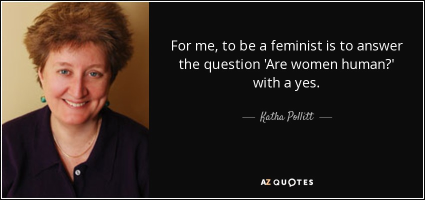 For me, to be a feminist is to answer the question 'Are women human?' with a yes. - Katha Pollitt