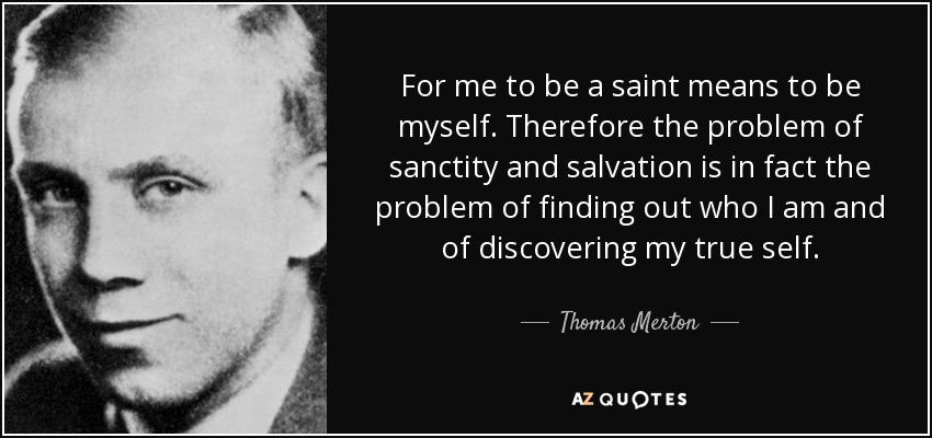 For me to be a saint means to be myself. Therefore the problem of sanctity and salvation is in fact the problem of finding out who I am and of discovering my true self. - Thomas Merton