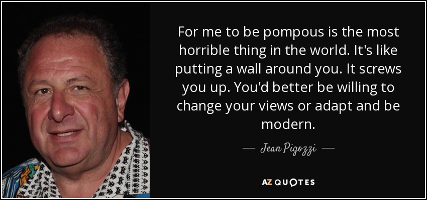For me to be pompous is the most horrible thing in the world. It's like putting a wall around you. It screws you up. You'd better be willing to change your views or adapt and be modern. - Jean Pigozzi