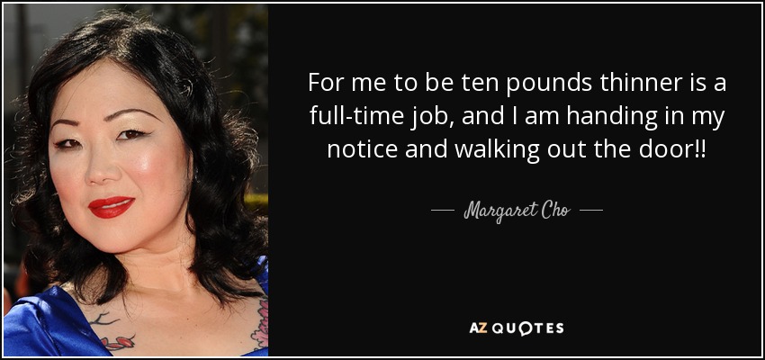 For me to be ten pounds thinner is a full-time job, and I am handing in my notice and walking out the door!! - Margaret Cho