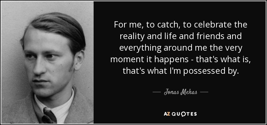 For me, to catch, to celebrate the reality and life and friends and everything around me the very moment it happens - that's what is, that's what I'm possessed by. - Jonas Mekas