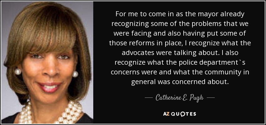 For me to come in as the mayor already recognizing some of the problems that we were facing and also having put some of those reforms in place, I recognize what the advocates were talking about. I also recognize what the police department`s concerns were and what the community in general was concerned about. - Catherine E. Pugh