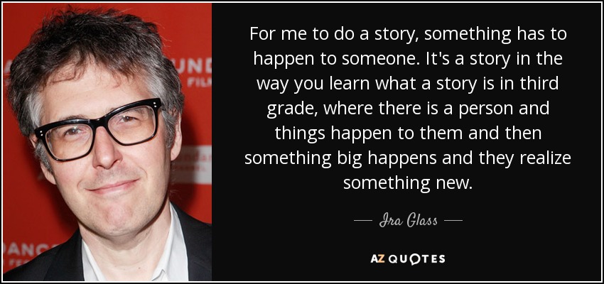For me to do a story, something has to happen to someone. It's a story in the way you learn what a story is in third grade, where there is a person and things happen to them and then something big happens and they realize something new. - Ira Glass