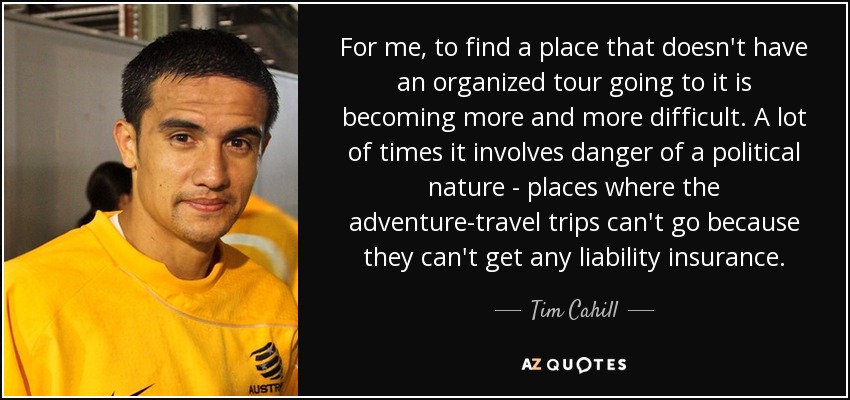 For me, to find a place that doesn't have an organized tour going to it is becoming more and more difficult. A lot of times it involves danger of a political nature - places where the adventure-travel trips can't go because they can't get any liability insurance. - Tim Cahill