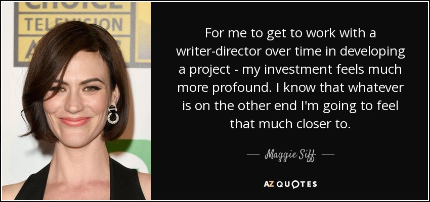 For me to get to work with a writer-director over time in developing a project - my investment feels much more profound. I know that whatever is on the other end I'm going to feel that much closer to. - Maggie Siff