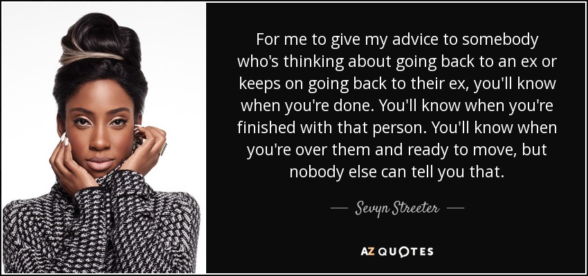 For me to give my advice to somebody who's thinking about going back to an ex or keeps on going back to their ex, you'll know when you're done. You'll know when you're finished with that person. You'll know when you're over them and ready to move, but nobody else can tell you that. - Sevyn Streeter