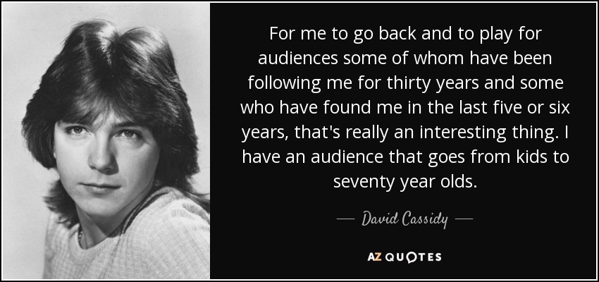 For me to go back and to play for audiences some of whom have been following me for thirty years and some who have found me in the last five or six years, that's really an interesting thing. I have an audience that goes from kids to seventy year olds. - David Cassidy