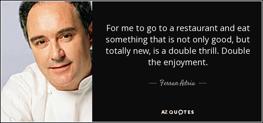 For me to go to a restaurant and eat something that is not only good, but totally new, is a double thrill. Double the enjoyment. - Ferran Adria