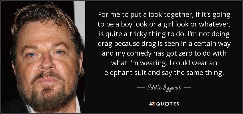 For me to put a look together, if it's going to be a boy look or a girl look or whatever, is quite a tricky thing to do. I'm not doing drag because drag is seen in a certain way and my comedy has got zero to do with what I'm wearing. I could wear an elephant suit and say the same thing. - Eddie Izzard