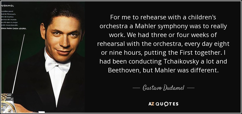 For me to rehearse with a children's orchestra a Mahler symphony was to really work. We had three or four weeks of rehearsal with the orchestra, every day eight or nine hours, putting the First together. I had been conducting Tchaikovsky a lot and Beethoven, but Mahler was different. - Gustavo Dudamel