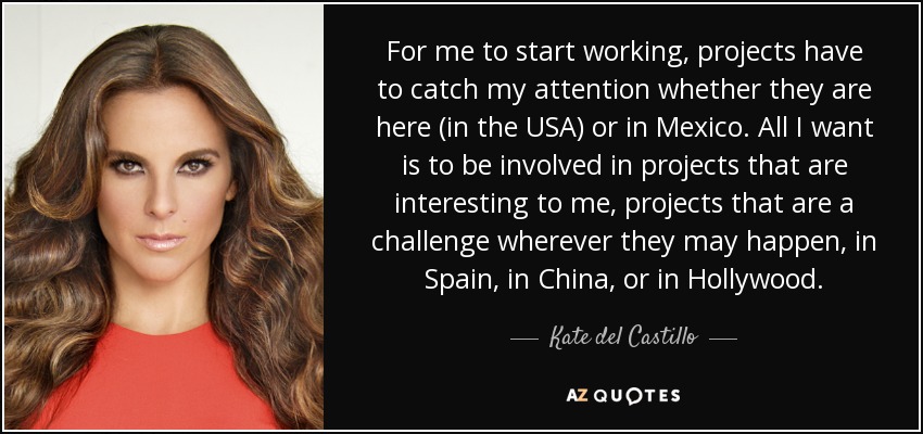 For me to start working, projects have to catch my attention whether they are here (in the USA) or in Mexico. All I want is to be involved in projects that are interesting to me, projects that are a challenge wherever they may happen, in Spain, in China, or in Hollywood. - Kate del Castillo