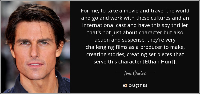 For me, to take a movie and travel the world and go and work with these cultures and an international cast and have this spy thriller that's not just about character but also action and suspense, they're very challenging films as a producer to make, creating stories, creating set pieces that serve this character [Ethan Hunt]. - Tom Cruise