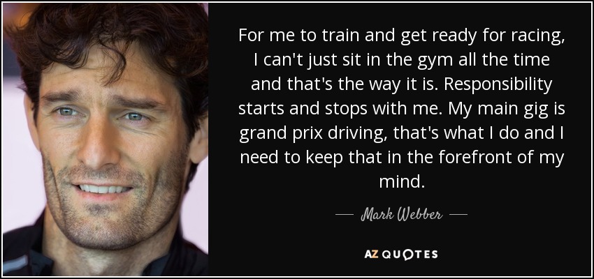 For me to train and get ready for racing, I can't just sit in the gym all the time and that's the way it is. Responsibility starts and stops with me. My main gig is grand prix driving, that's what I do and I need to keep that in the forefront of my mind. - Mark Webber
