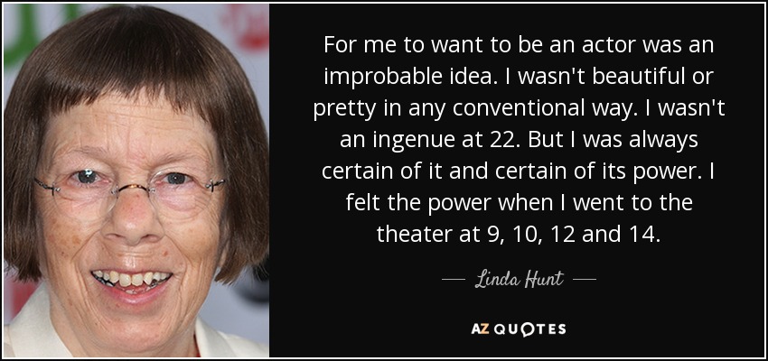 For me to want to be an actor was an improbable idea. I wasn't beautiful or pretty in any conventional way. I wasn't an ingenue at 22. But I was always certain of it and certain of its power. I felt the power when I went to the theater at 9, 10, 12 and 14. - Linda Hunt