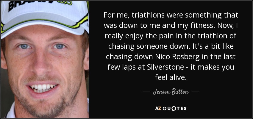 For me, triathlons were something that was down to me and my fitness. Now, I really enjoy the pain in the triathlon of chasing someone down. It's a bit like chasing down Nico Rosberg in the last few laps at Silverstone - it makes you feel alive. - Jenson Button