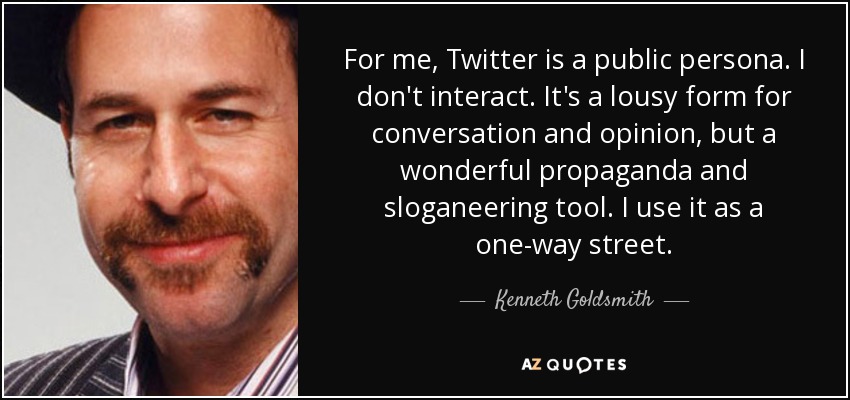 For me, Twitter is a public persona. I don't interact. It's a lousy form for conversation and opinion, but a wonderful propaganda and sloganeering tool. I use it as a one-way street. - Kenneth Goldsmith