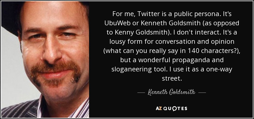 For me, Twitter is a public persona. It's UbuWeb or Kenneth Goldsmith (as opposed to Kenny Goldsmith). I don't interact. It's a lousy form for conversation and opinion (what can you really say in 140 characters?), but a wonderful propaganda and sloganeering tool. I use it as a one-way street. - Kenneth Goldsmith