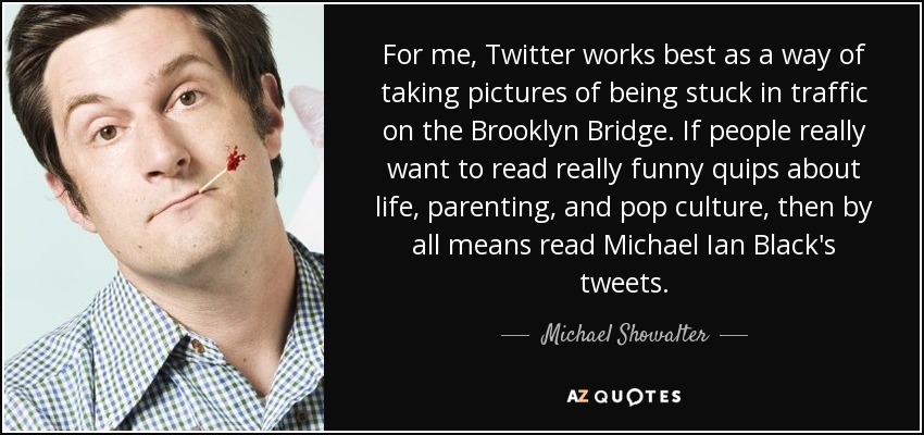 For me, Twitter works best as a way of taking pictures of being stuck in traffic on the Brooklyn Bridge. If people really want to read really funny quips about life, parenting, and pop culture, then by all means read Michael Ian Black's tweets. - Michael Showalter