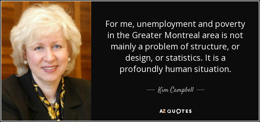 For me, unemployment and poverty in the Greater Montreal area is not mainly a problem of structure, or design, or statistics. It is a profoundly human situation. - Kim Campbell