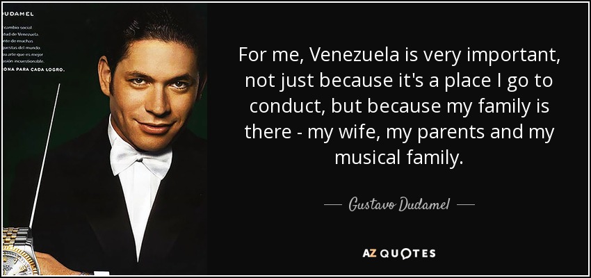 For me, Venezuela is very important, not just because it's a place I go to conduct, but because my family is there - my wife, my parents and my musical family. - Gustavo Dudamel