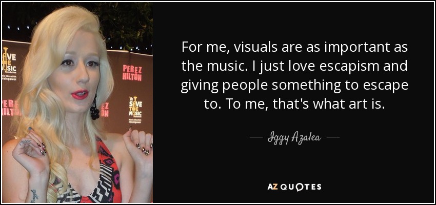 For me, visuals are as important as the music. I just love escapism and giving people something to escape to. To me, that's what art is. - Iggy Azalea