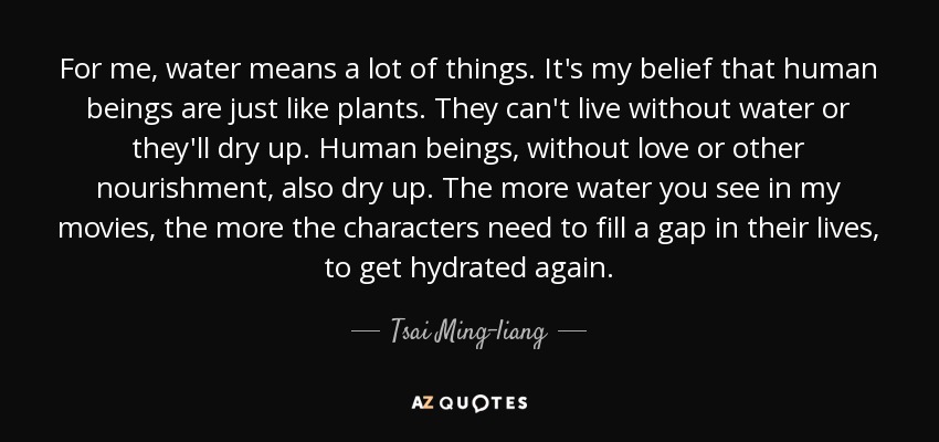 For me, water means a lot of things. It's my belief that human beings are just like plants. They can't live without water or they'll dry up. Human beings, without love or other nourishment, also dry up. The more water you see in my movies, the more the characters need to fill a gap in their lives, to get hydrated again. - Tsai Ming-liang