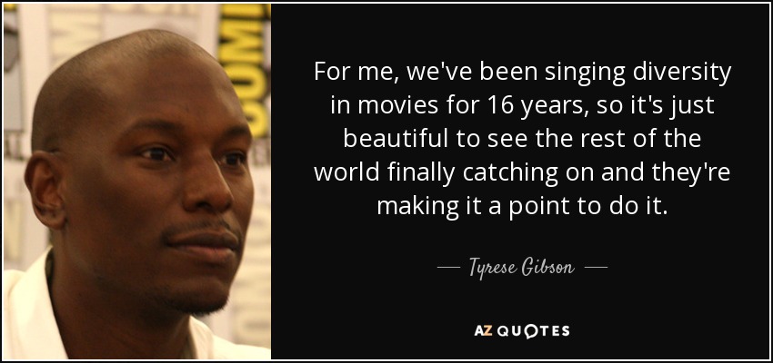 For me, we've been singing diversity in movies for 16 years, so it's just beautiful to see the rest of the world finally catching on and they're making it a point to do it. - Tyrese Gibson