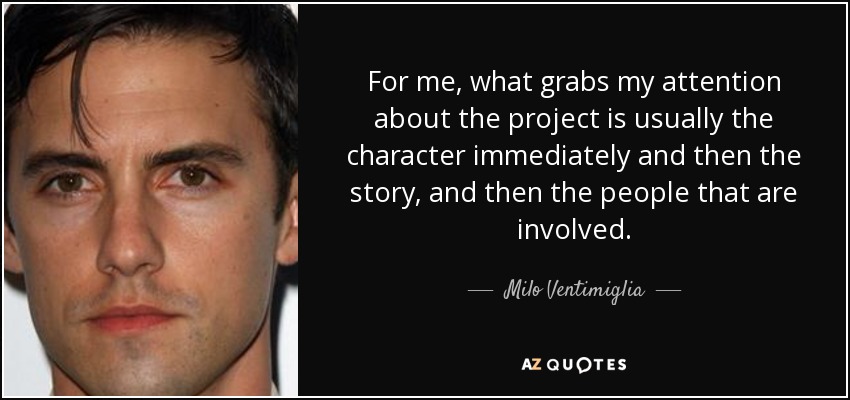 For me, what grabs my attention about the project is usually the character immediately and then the story, and then the people that are involved. - Milo Ventimiglia
