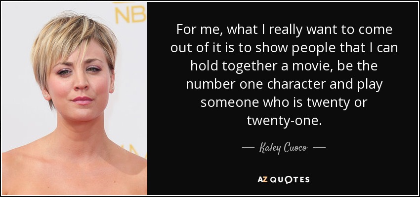 For me, what I really want to come out of it is to show people that I can hold together a movie, be the number one character and play someone who is twenty or twenty-one. - Kaley Cuoco