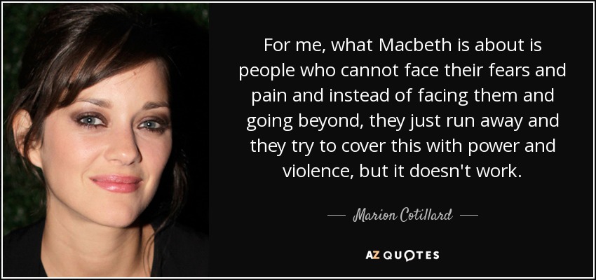 For me, what Macbeth is about is people who cannot face their fears and pain and instead of facing them and going beyond, they just run away and they try to cover this with power and violence, but it doesn't work. - Marion Cotillard