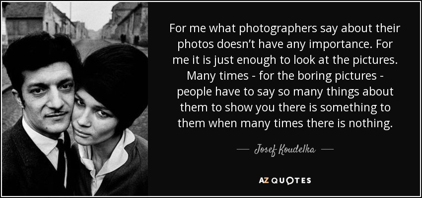 For me what photographers say about their photos doesn’t have any importance. For me it is just enough to look at the pictures. Many times - for the boring pictures - people have to say so many things about them to show you there is something to them when many times there is nothing. - Josef Koudelka