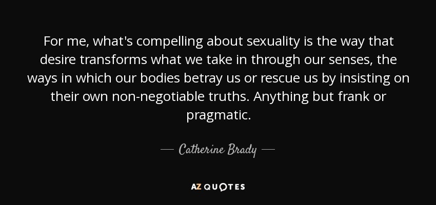 For me, what's compelling about sexuality is the way that desire transforms what we take in through our senses, the ways in which our bodies betray us or rescue us by insisting on their own non-negotiable truths. Anything but frank or pragmatic. - Catherine Brady