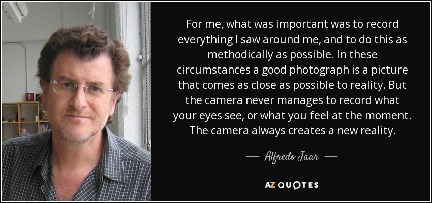 For me, what was important was to record everything I saw around me, and to do this as methodically as possible. In these circumstances a good photograph is a picture that comes as close as possible to reality. But the camera never manages to record what your eyes see, or what you feel at the moment. The camera always creates a new reality. - Alfredo Jaar