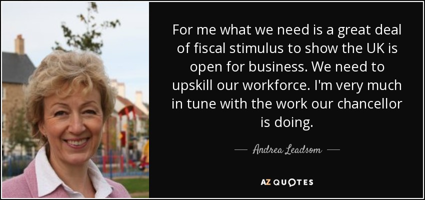 For me what we need is a great deal of fiscal stimulus to show the UK is open for business. We need to upskill our workforce. I'm very much in tune with the work our chancellor is doing. - Andrea Leadsom