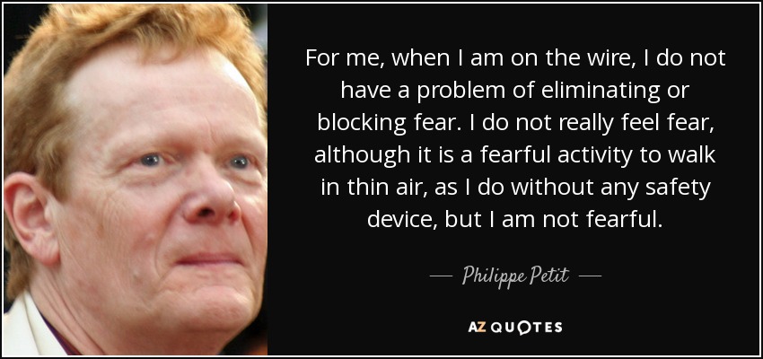 For me, when I am on the wire, I do not have a problem of eliminating or blocking fear. I do not really feel fear, although it is a fearful activity to walk in thin air, as I do without any safety device, but I am not fearful. - Philippe Petit