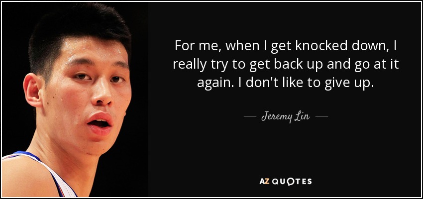 For me, when I get knocked down, I really try to get back up and go at it again. I don't like to give up. - Jeremy Lin