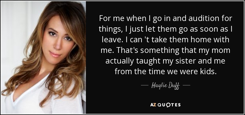 For me when I go in and audition for things, I just let them go as soon as I leave. I can 't take them home with me. That's something that my mom actually taught my sister and me from the time we were kids. - Haylie Duff