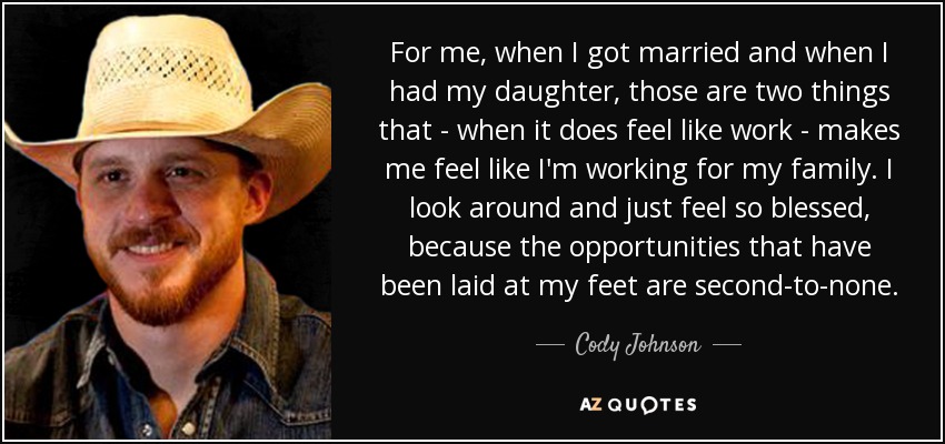 For me, when I got married and when I had my daughter, those are two things that - when it does feel like work - makes me feel like I'm working for my family. I look around and just feel so blessed, because the opportunities that have been laid at my feet are second-to-none. - Cody Johnson
