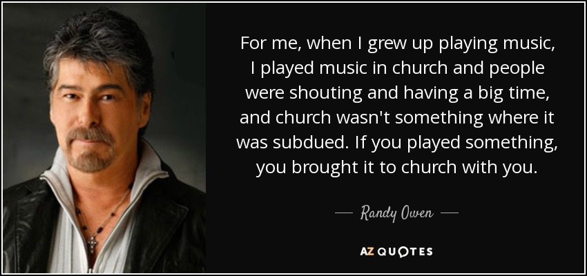 For me, when I grew up playing music, I played music in church and people were shouting and having a big time, and church wasn't something where it was subdued. If you played something, you brought it to church with you. - Randy Owen
