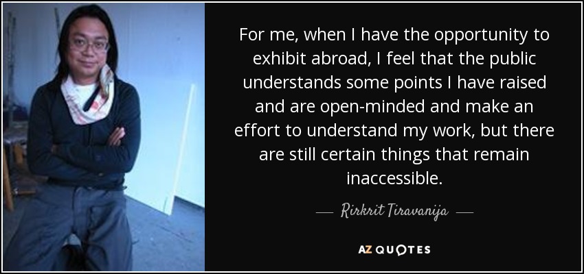 For me, when I have the opportunity to exhibit abroad, I feel that the public understands some points I have raised and are open-minded and make an effort to understand my work, but there are still certain things that remain inaccessible. - Rirkrit Tiravanija