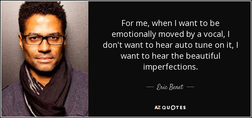 For me, when I want to be emotionally moved by a vocal, I don't want to hear auto tune on it, I want to hear the beautiful imperfections. - Eric Benet