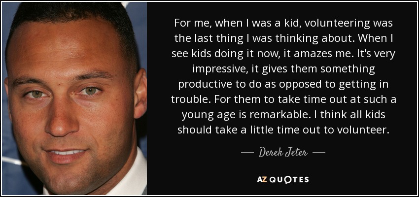 For me, when I was a kid, volunteering was the last thing I was thinking about. When I see kids doing it now, it amazes me. It's very impressive, it gives them something productive to do as opposed to getting in trouble. For them to take time out at such a young age is remarkable. I think all kids should take a little time out to volunteer. - Derek Jeter