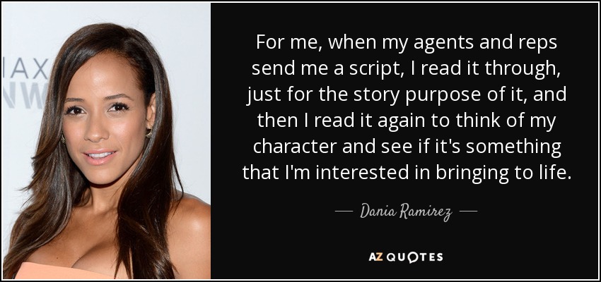 For me, when my agents and reps send me a script, I read it through, just for the story purpose of it, and then I read it again to think of my character and see if it's something that I'm interested in bringing to life. - Dania Ramirez