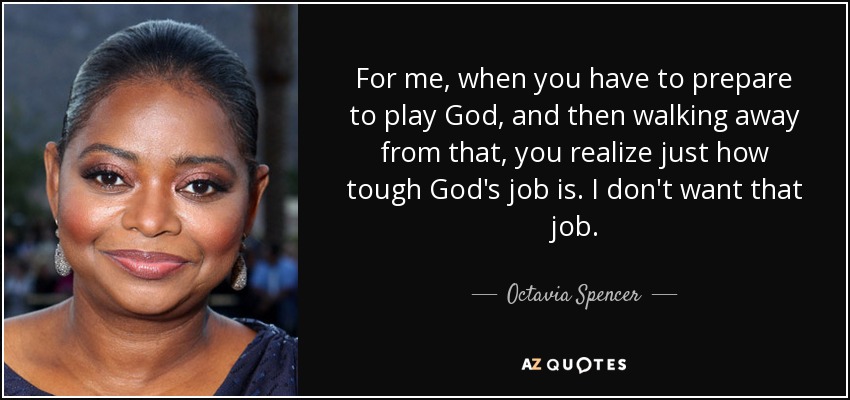 For me, when you have to prepare to play God, and then walking away from that, you realize just how tough God's job is. I don't want that job. - Octavia Spencer