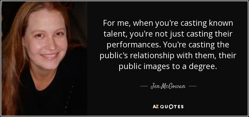 For me, when you're casting known talent, you're not just casting their performances. You're casting the public's relationship with them, their public images to a degree. - Jen McGowan