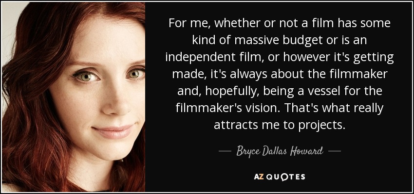 For me, whether or not a film has some kind of massive budget or is an independent film, or however it's getting made, it's always about the filmmaker and, hopefully, being a vessel for the filmmaker's vision. That's what really attracts me to projects. - Bryce Dallas Howard