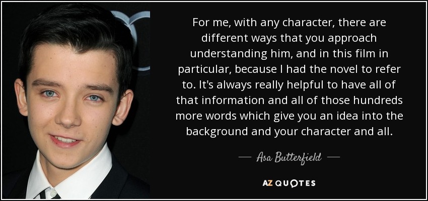 For me, with any character, there are different ways that you approach understanding him, and in this film in particular, because I had the novel to refer to. It's always really helpful to have all of that information and all of those hundreds more words which give you an idea into the background and your character and all. - Asa Butterfield