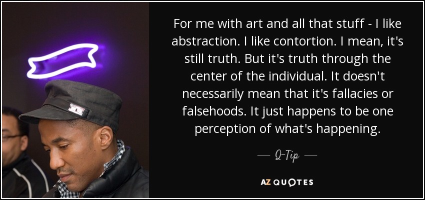For me with art and all that stuff - I like abstraction. I like contortion. I mean, it's still truth. But it's truth through the center of the individual. It doesn't necessarily mean that it's fallacies or falsehoods. It just happens to be one perception of what's happening. - Q-Tip