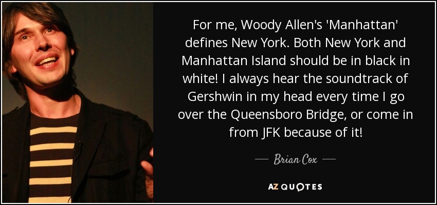 For me, Woody Allen's 'Manhattan' defines New York. Both New York and Manhattan Island should be in black in white! I always hear the soundtrack of Gershwin in my head every time I go over the Queensboro Bridge, or come in from JFK because of it! - Brian Cox
